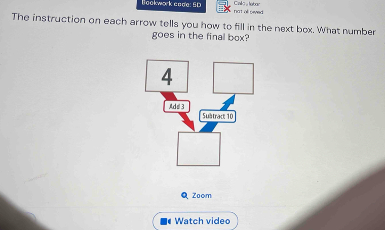 Calculator 
Bookwork code: 5D not allowed 
The instruction on each arrow tells you how to fill in the next box. What number 
goes in the final box? 
Zoom 
Watch video