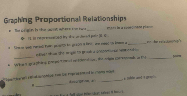 Graphing Proportional Relationships 
The origin is the point where the two _meet in a coordinate plane. 
It is represented by the ordered pair (0,0). 
Since we need two points to graph a line, we need to know a _on the relationship's 
other than the origin to graph a proportional relationship. 
_When graphing proportional relationships, the origin corresponds to the _point. 
Proportional relationships can be represented in many ways: 
description, an , a table and a graph. 
a 
_ 
u ll-day hike that takes 8 hours.