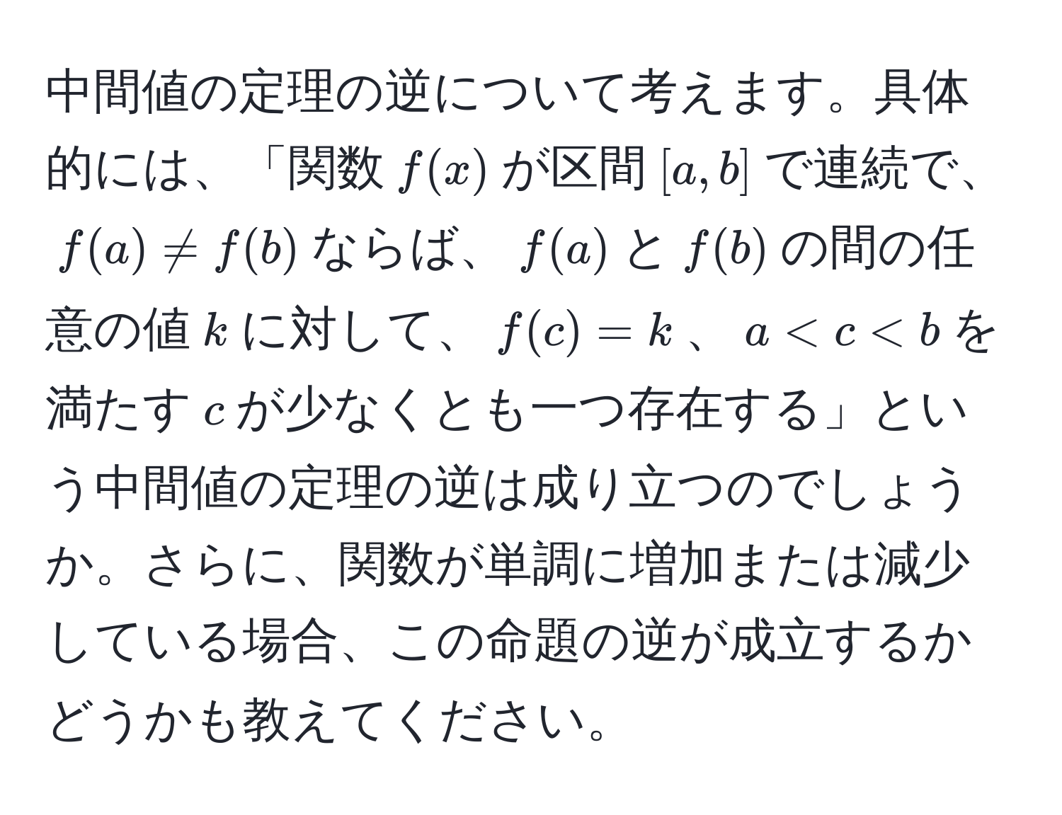 中間値の定理の逆について考えます。具体的には、「関数$f(x)$が区間$[a,b]$で連続で、$f(a) != f(b)$ならば、$f(a)$と$f(b)$の間の任意の値$k$に対して、$f(c) = k$、$a < c < b$を満たす$c$が少なくとも一つ存在する」という中間値の定理の逆は成り立つのでしょうか。さらに、関数が単調に増加または減少している場合、この命題の逆が成立するかどうかも教えてください。