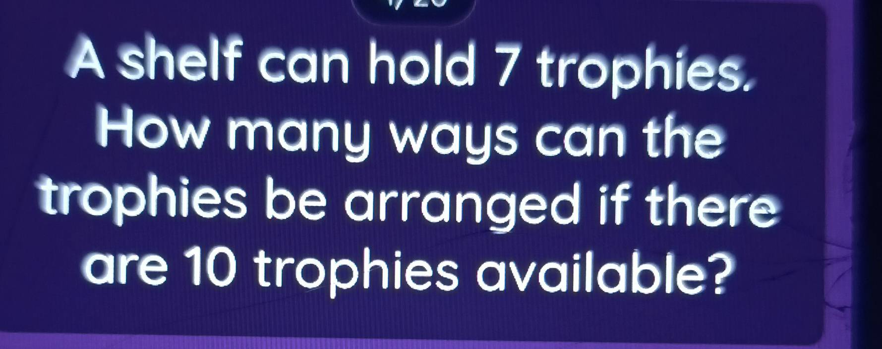 A shelf can hold 7 trophies. 
How many ways can the 
trophies be arranged if there 
are 10 trophies available?