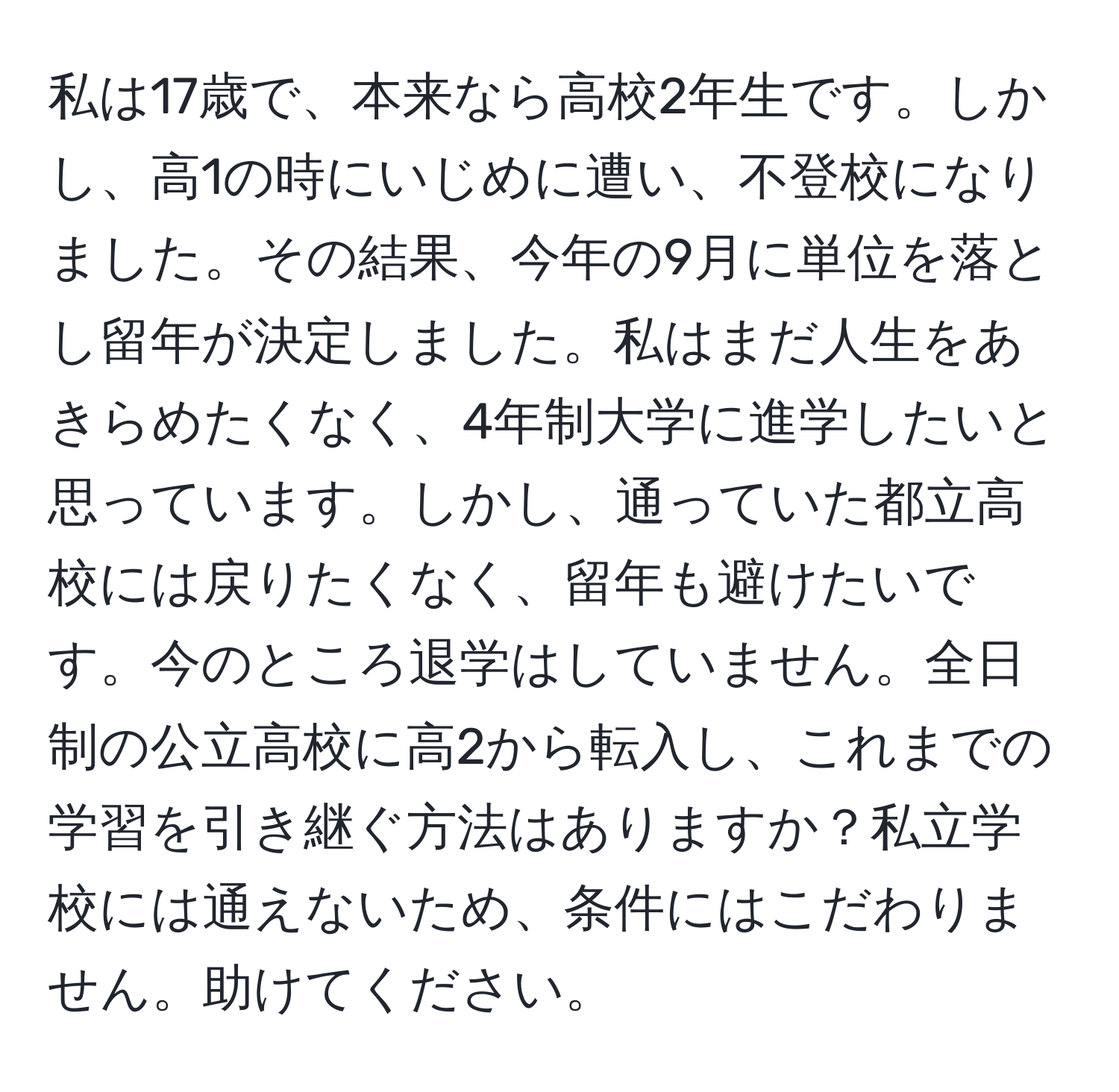 私は17歳で、本来なら高校2年生です。しかし、高1の時にいじめに遭い、不登校になりました。その結果、今年の9月に単位を落とし留年が決定しました。私はまだ人生をあきらめたくなく、4年制大学に進学したいと思っています。しかし、通っていた都立高校には戻りたくなく、留年も避けたいです。今のところ退学はしていません。全日制の公立高校に高2から転入し、これまでの学習を引き継ぐ方法はありますか？私立学校には通えないため、条件にはこだわりません。助けてください。