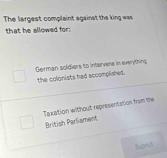 The largest complaint against the king was
that he allowed for:
German soldiers to intervene in everything
the colonists had accomplished.
Taxation without representation from the
British Parliament
Submit