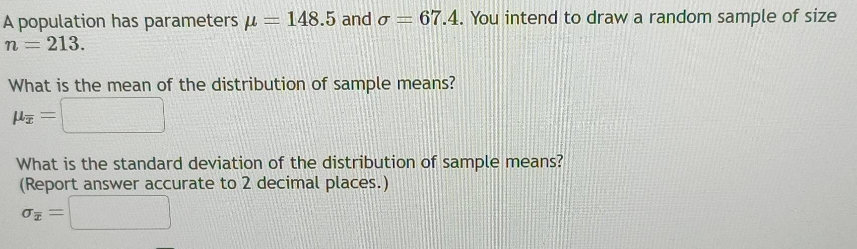 A population has parameters mu =148.5 and sigma =67.4. You intend to draw a random sample of size
n=213. 
What is the mean of the distribution of sample means?
mu _overline x=□
What is the standard deviation of the distribution of sample means? 
(Report answer accurate to 2 decimal places.)
sigma _overline x=□