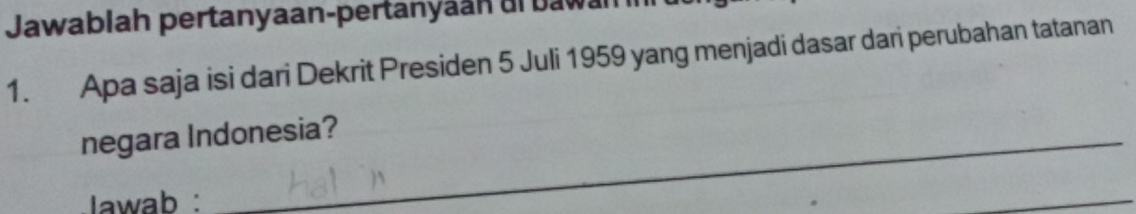 Jawablah pertanyaan-pertanyaan al bawan 
1. Apa saja isi dari Dekrit Presiden 5 Juli 1959 yang menjadi dasar dari perubahan tatanan 
negara Indonesia? 
Iawab :