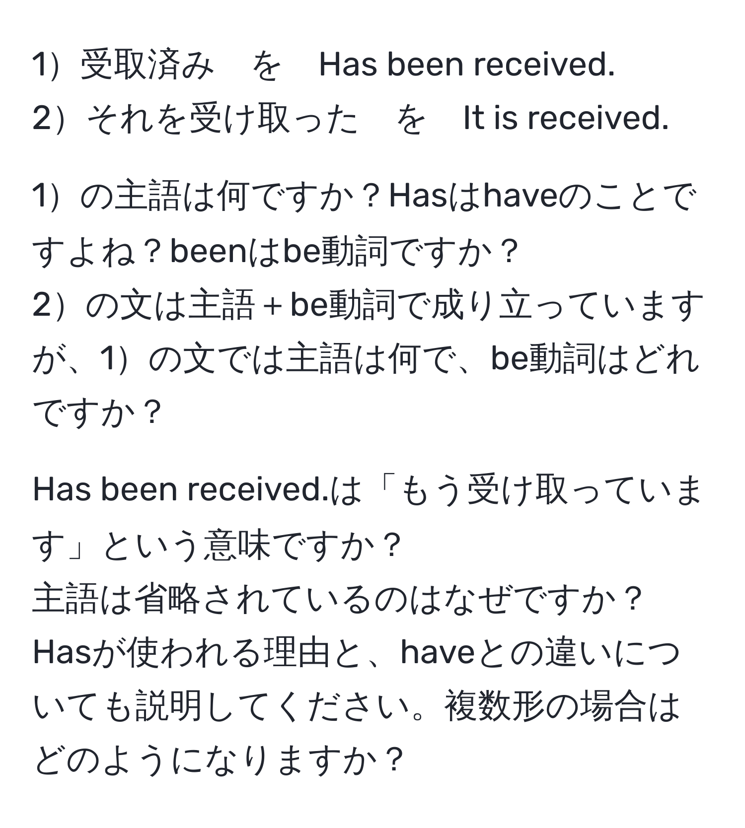 1受取済み　を　Has been received.  
2それを受け取った　を　It is received.  

1の主語は何ですか？Hasはhaveのことですよね？beenはbe動詞ですか？  
2の文は主語＋be動詞で成り立っていますが、1の文では主語は何で、be動詞はどれですか？  

Has been received.は「もう受け取っています」という意味ですか？  
主語は省略されているのはなぜですか？  
Hasが使われる理由と、haveとの違いについても説明してください。複数形の場合はどのようになりますか？