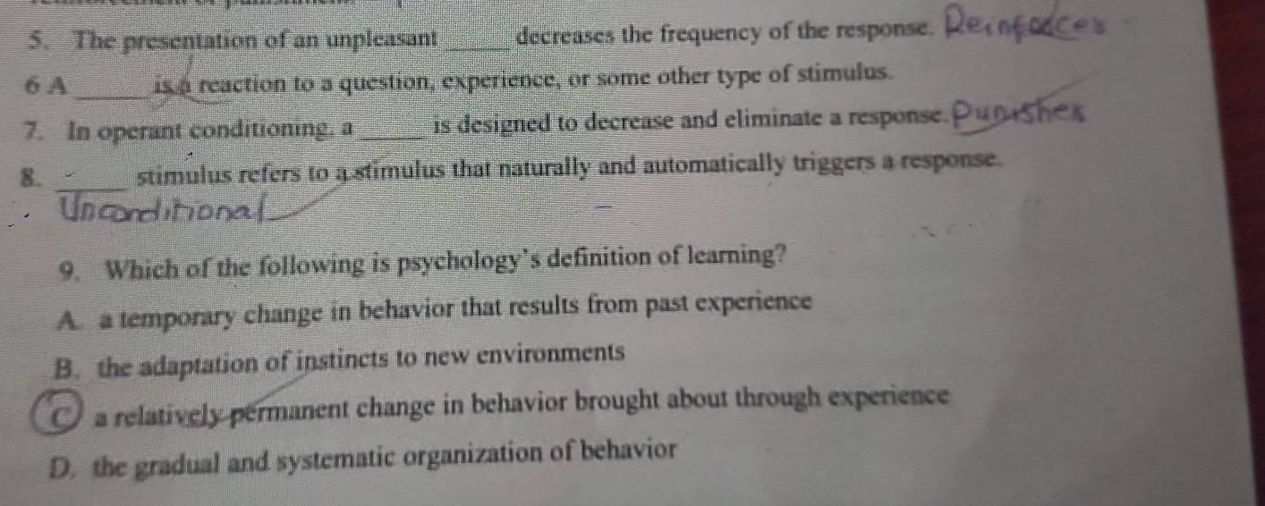 The presentation of an unpleasant_ decreases the frequency of the response.
_
6 A is a reaction to a question, experience, or some other type of stimulus.
7. In operant conditioning. a _is designed to decrease and eliminate a response.
8. _stimulus refers to a stimulus that naturally and automatically triggers a response.
Un corditiona
9. Which of the following is psychology’s definition of learning?
A. a temporary change in behavior that results from past experience
B. the adaptation of instincts to new environments
a relatively permanent change in behavior brought about through experience
D. the gradual and systematic organization of behavior