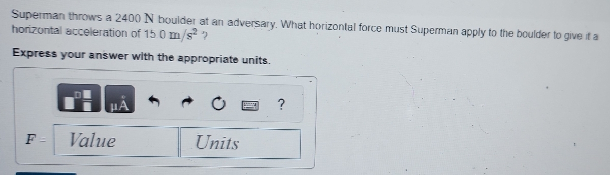 Superman throws a 2400 N boulder at an adversary. What horizontal force must Superman apply to the boulder to give it a 
horizontal acceleration of 15.0m/s^2 ? 
Express your answer with the appropriate units.
0
μA
?
F= Value Units