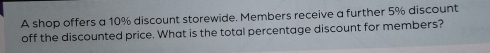 A shop offers a 10% discount storewide. Members receive a further 5% discount 
off the discounted price. What is the total percentage discount for members?