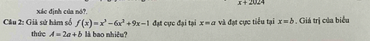 x+2024
xác định của nó?. 
Câu 2: Giả sử hàm số f(x)=x^3-6x^2+9x-1 đạt cực đại tại x=a và đạt cực tiểu tại x=b. Giá trị của biểu 
thức A=2a+b là bao nhiêu?