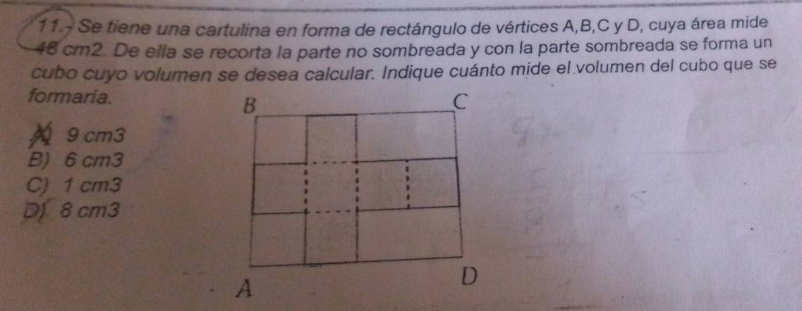 11.- Se tiene una cartulina en forma de rectángulo de vértices A, B, C y D, cuya área mide
48 cm2. De ella se recorta la parte no sombreada y con la parte sombreada se forma un
cubo cuyo volumen se desea calcular. Indique cuánto mide el volumen del cubo que se
formaria.
9cm3
B) 6 cm3
C) 1 cm3
Df 8 cm3