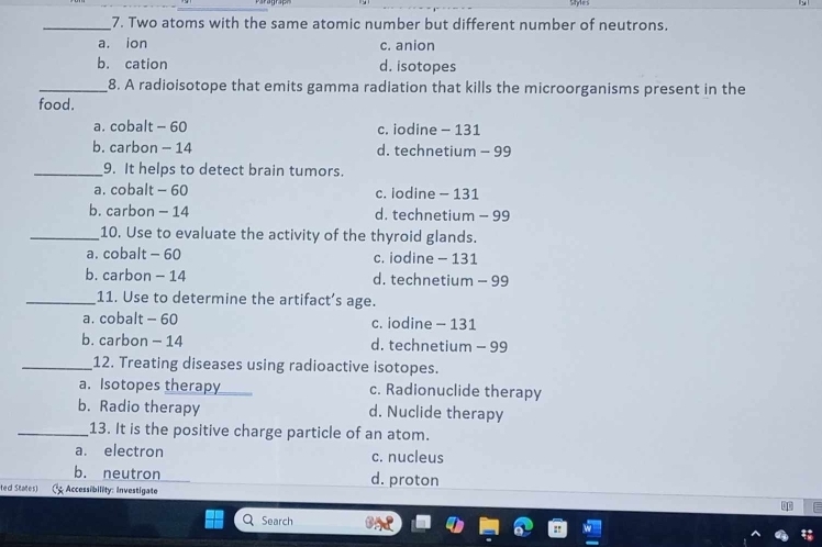 Syes
_7. Two atoms with the same atomic number but different number of neutrons.
a. ion c. anion
b. cation d. isotopes
_8. A radioisotope that emits gamma radiation that kills the microorganisms present in the
food.
a. cobalt - 60 c. iodine - 131
b. carbon - 14 d. technetium - 99
_9. It helps to detect brain tumors.
a. cobalt - 60 c. iodine - 131
b. carbon - 14 d. technetium - 99
_10. Use to evaluate the activity of the thyroid glands.
a. cobalt - 60 c. iodine - 131
b. carbon - 14 d. technetium - 99
_11. Use to determine the artifact’s age.
a. cobalt - 60 c. iodine - 131
b. carbon - 14 d. technetium - 99
_12. Treating diseases using radioactive isotopes.
a. Isotopes therapy c. Radionuclide therapy
b. Radio therapy d. Nuclide therapy
_13. It is the positive charge particle of an atom.
a. electron c. nucleus
b. neutron d. proton
ted States) Accessibility: Investigate
F
Search