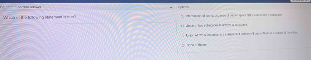 Select the correct answer Options
Which of the following statement is true? Intersection of two subspaces of vector space V(F) is need not a subspace .
Union of two subspaces is always a subspace.
Union of two subspaces is a subspace if and only if one of them is a subset of the other.
None of these.