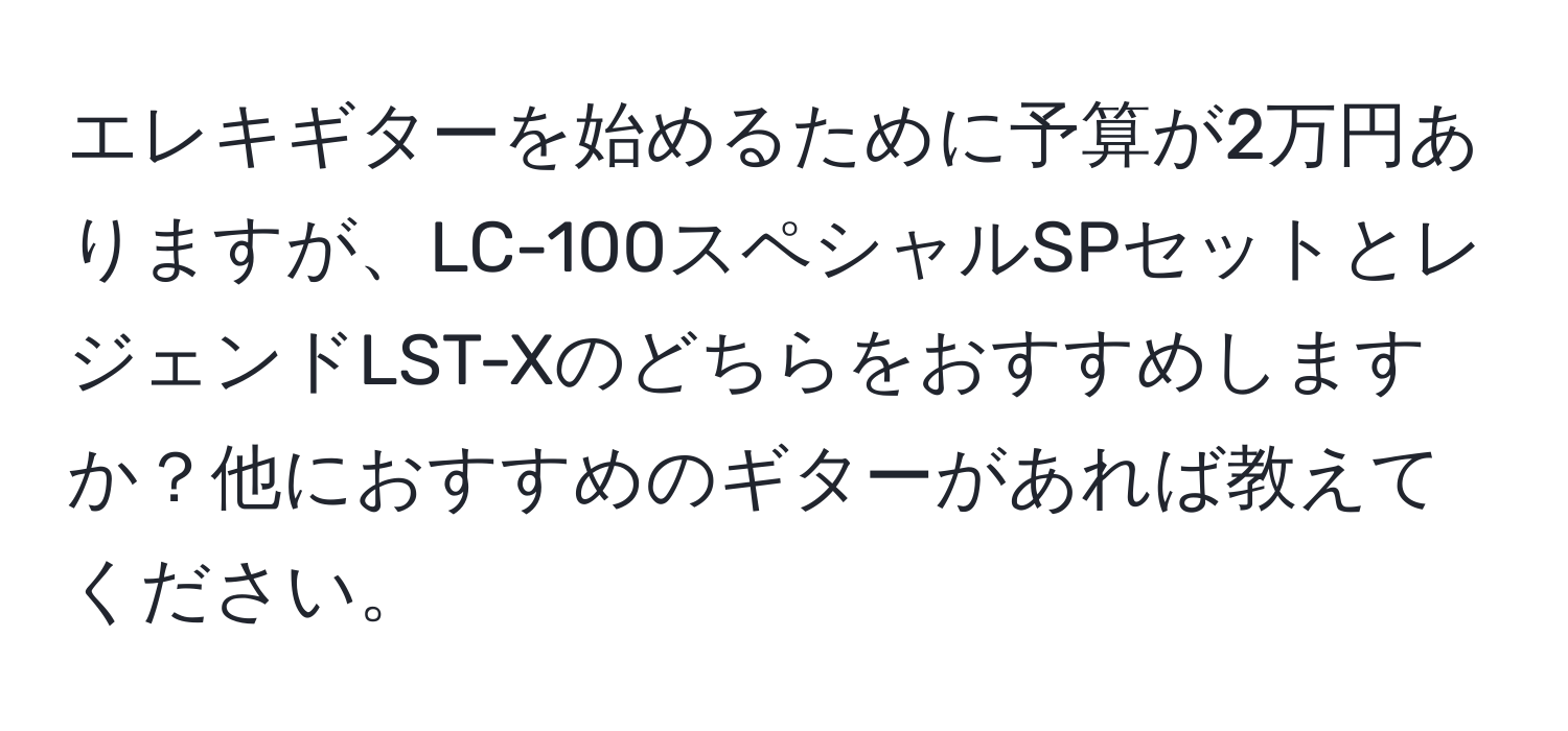 エレキギターを始めるために予算が2万円ありますが、LC-100スペシャルSPセットとレジェンドLST-Xのどちらをおすすめしますか？他におすすめのギターがあれば教えてください。