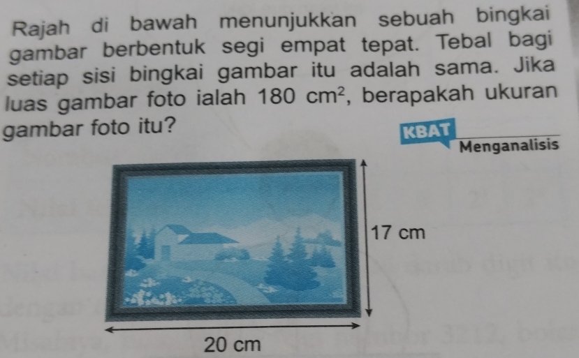 Rajah di bawah menunjukkan sebuah bingkai 
gambar berbentuk segi empat tepat. Tebal bagi 
setiap sisi bingkai gambar itu adalah sama. Jika 
luas gambar foto ialah 180cm^2 , berapakah ukuran 
gambar foto itu? 
KBAT 
Menganalisis
20 cm