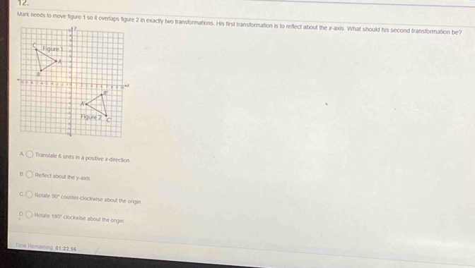Mark needs to move figure 1 so it overlaps figure 2 in exactly two transformations. His first transformation is to reflect about the x-axis. What should his second transformation be?
A Translate 6 units in a positive x-direction.
B Reflect about the y-axis
Rotate 90° counter-clockwise about the origin
Rotale 180° clockwise about the origin.
Time Remaining 1.22:4