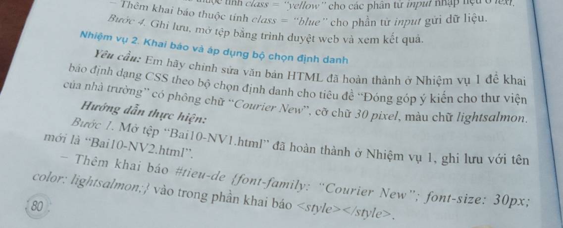 uộ c tình class = ''yellow'' cho các phân từ input nhập hệu ở lext, 
Thêm khai báo thuộc tính class = “blue” cho phần từ input gửi dữ liệu. 
Bước 4. Ghi lưu, mở tệp bằng trình duyệt web và xem kết quả. 
Nhiệm vụ 2. Khai báo và áp dụng bộ chọn định danh 
Yêu cầu: Em hãy chính sửa văn bản HTML đã hoàn thành ở Nhiệm vụ 1 để khai 
báo định dạng CSS theo bộ chọn định danh cho tiêu đề 'Đóng góp ý kiến cho thư viện 
của nhà trường” có phông chữ “Courier New”, cỡ chữ 30 pixel, màu chữ lightsalmon 
Hướng dẫn thực hiện: 
Bước 1. Mở tệp “Bai10-NV1.html” đã hoàn thành ở Nhiệm vụ 1, ghi lưu với tên 
mới là “Bai10-NV2.html”. 
* Thêm khai báo #tieu-de font-family: “Courier New”; font-size: 30px; 
color: lightsalmon; vào trong phần khai báo.
80