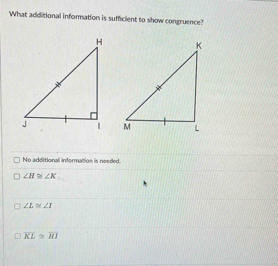 What additional information is sufficient to show congruence?
No additional information is needed.
∠ H≌ ∠ K
∠ L≌ ∠ I
overline KL≌ overline HI