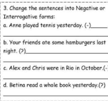 Change the sentences into Negative or 
Interrogative forms: 
a. Anne played tennis yesterday. (-)_ 
_ 
b. Your friends ate some hamburgers last 
night. (?)_ 
_ 
c. Alex and Chris were in Rio in October.(- 
_ 
d. Betina read a whole book yesterday.(?) 
_