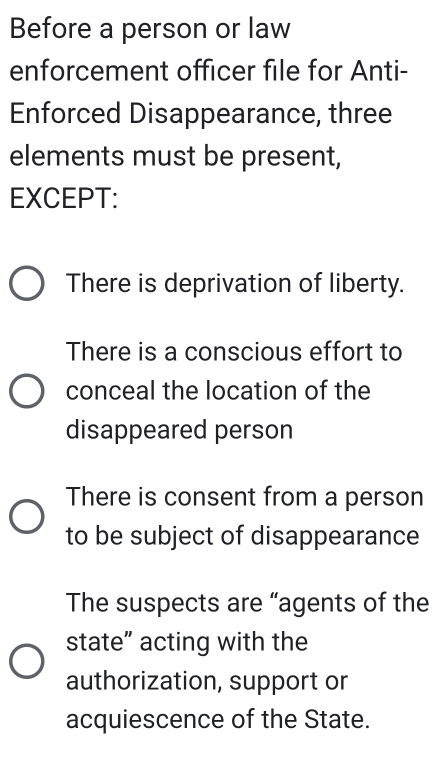 Before a person or law
enforcement officer file for Anti-
Enforced Disappearance, three
elements must be present,
EXCEPT:
There is deprivation of liberty.
There is a conscious effort to
conceal the location of the
disappeared person
There is consent from a person
to be subject of disappearance
The suspects are “agents of the
state” acting with the
authorization, support or
acquiescence of the State.