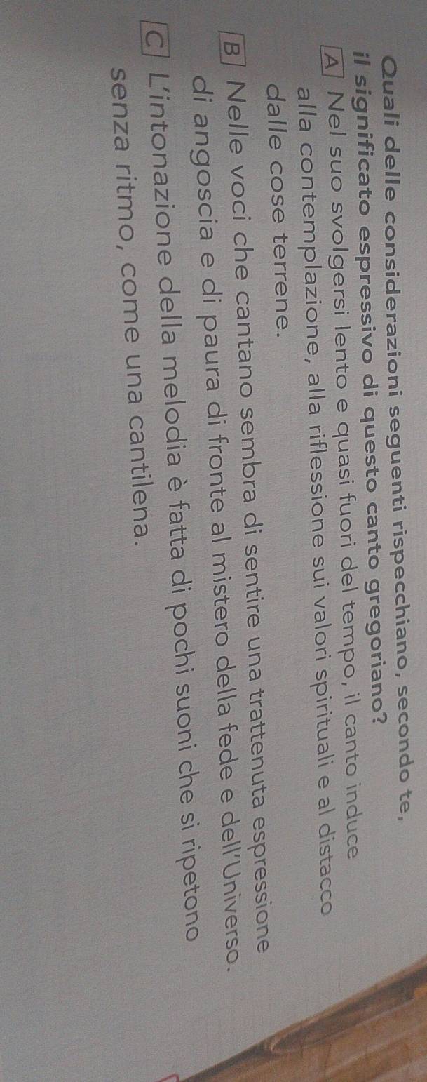 Quali delle considerazioni seguenti rispecchiano, secondo te,
il significato espressivo di questo canto gregoriano?
A Nel suo svolgersi lento e quasi fuori del tempo, il canto induce
alla contemplazione, alla riflessione sui valori spirituali e al distacco
dalle cose terrene.
B] Nelle voci che cantano sembra di sentire una trattenuta espressione
di angoscia e di paura di fronte al mistero della fede e dell’Universo.
C| L'intonazione della melodia è fatta di pochi suoni che si ripetono
senza ritmo, come una cantilena.