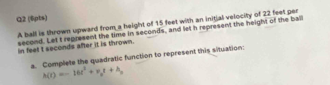 A ball is thrown upward from a height of 15 feet with an initial velocity of 22 feet per
second. Let t represent the time in seconds, and let h represent the height of the ball 
in feet t seconds after it is thrown. 
a. Complete the quadratic function to represent this situation:
h(t)=-16t^2+v_0t+h_0