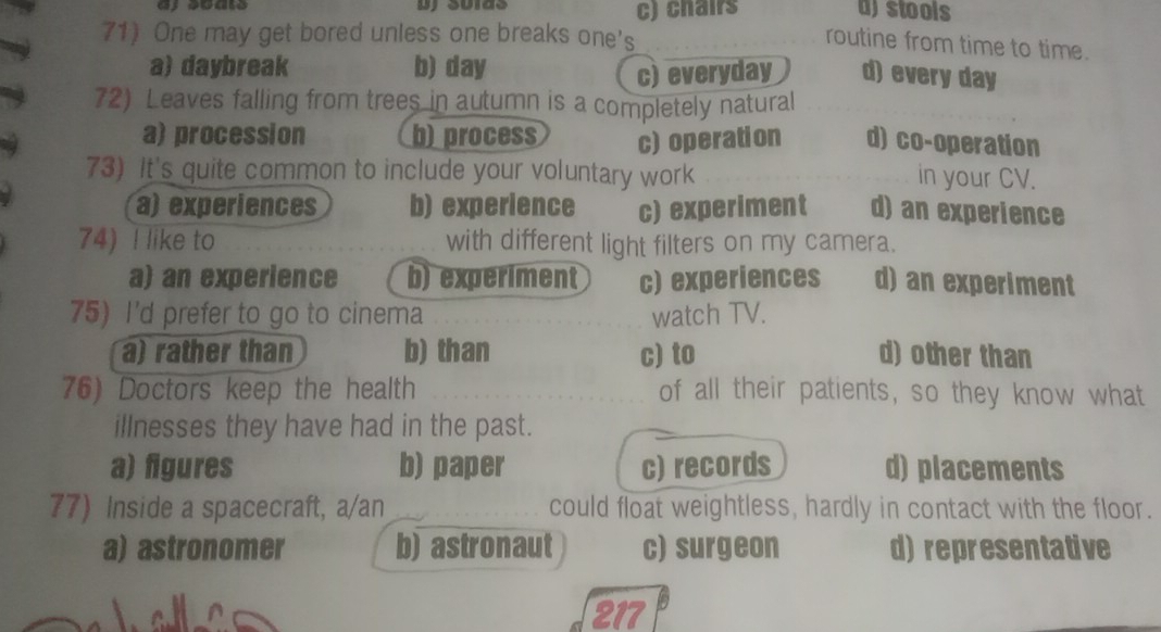 chairs a)stools
71) One may get bored unless one breaks one's
routine from time to time.
a) daybreak b) day
c) everyday d) every day
72) Leaves falling from trees in autumn is a completely natural
a) procession b)process c)operation d) co-operation
73) It's quite common to include your voluntary work in your CV.
a) experiences b) experience c) experiment d) an experience
74) I like to with different light filters on my camera.
a) an experience b) experiment c) experiences d) an experiment
75) I'd prefer to go to cinema watch TV.
a) rather than b) than c) to d) other than
76) Doctors keep the health of all their patients, so they know what
illnesses they have had in the past.
a) figures b) paper c) records d) placements
77) Inside a spacecraft, a/an could float weightless, hardly in contact with the floor.
a) astronomer b) astronaut c) surgeon d) representative
217