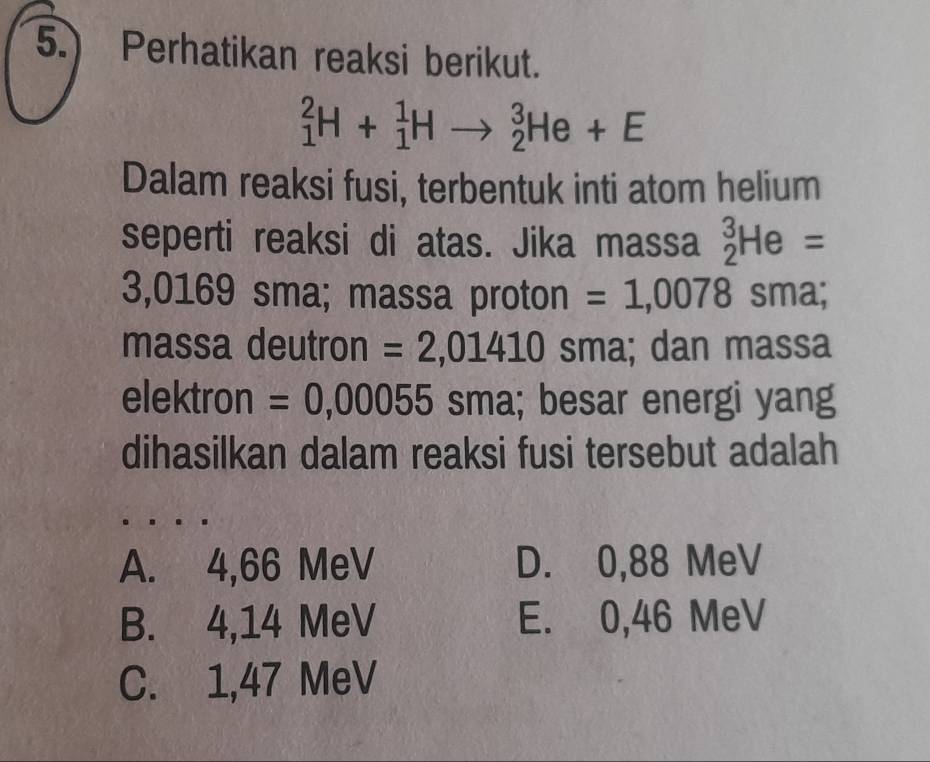 5.) Perhatikan reaksi berikut.
_1^2H+_1^1Hto _2^3He+E
Dalam reaksi fusi, terbentuk inti atom helium
seperti reaksi di atas. Jika massa _2^3He=
3,0169 sma; massa proton = 1,0078sm a;
massa deutron =2,01410 sma; dan massa
elektron =0,00055 sma; besar energi yang
dihasilkan dalam reaksi fusi tersebut adalah
A. 4,66 MeV D. 0,88 MeV
B. 4,14 MeV E. 0,46 MeV
C. 1,47 MeV