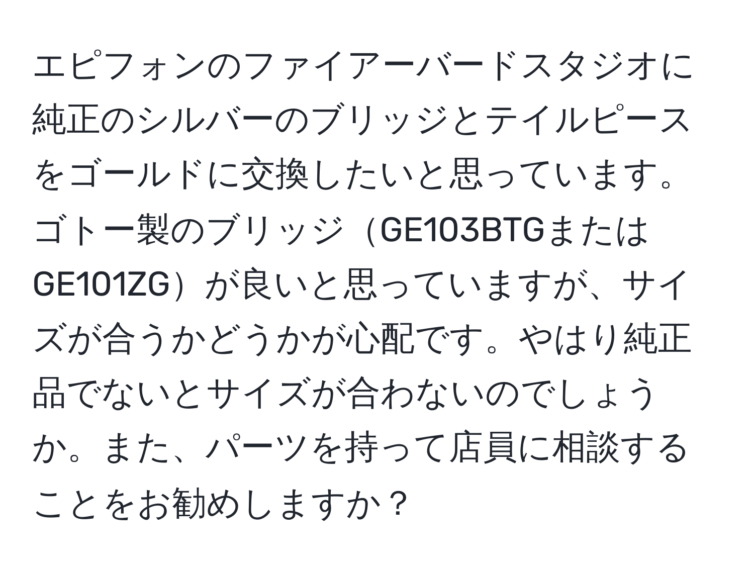 エピフォンのファイアーバードスタジオに純正のシルバーのブリッジとテイルピースをゴールドに交換したいと思っています。ゴトー製のブリッジGE103BTGまたはGE101ZGが良いと思っていますが、サイズが合うかどうかが心配です。やはり純正品でないとサイズが合わないのでしょうか。また、パーツを持って店員に相談することをお勧めしますか？