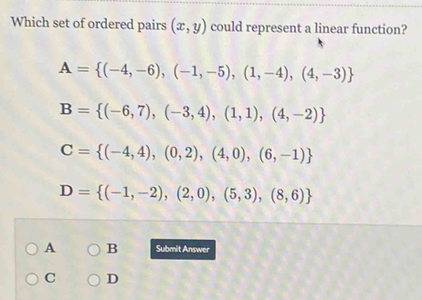 Which set of ordered pairs (x,y) could represent a linear function?
A= (-4,-6),(-1,-5),(1,-4),(4,-3)
B= (-6,7),(-3,4),(1,1),(4,-2)
C= (-4,4),(0,2),(4,0),(6,-1)
D= (-1,-2),(2,0),(5,3),(8,6)
A B Submit Answer
C D