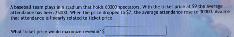 A baseball team plays in a stadium that holds 60000 spectators. With the ticket price at $9 the average 
attendance has been 26000. When the price dropped to $7, the average attendance rose to 30000. Assume 
that attendance is linearly related to ticket price. 
What ticket price would maximize revenue? $ □