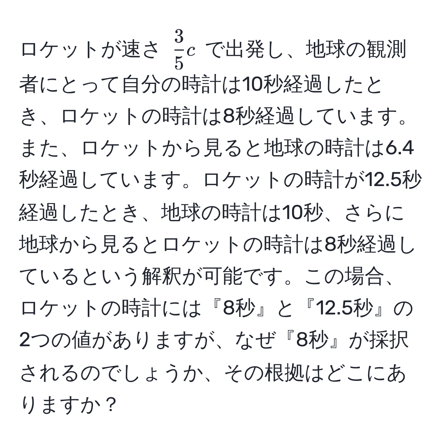 ロケットが速さ ( 3/5 c) で出発し、地球の観測者にとって自分の時計は10秒経過したとき、ロケットの時計は8秒経過しています。また、ロケットから見ると地球の時計は6.4秒経過しています。ロケットの時計が12.5秒経過したとき、地球の時計は10秒、さらに地球から見るとロケットの時計は8秒経過しているという解釈が可能です。この場合、ロケットの時計には『8秒』と『12.5秒』の2つの値がありますが、なぜ『8秒』が採択されるのでしょうか、その根拠はどこにありますか？