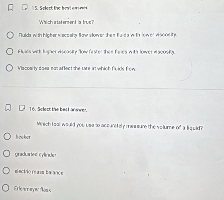 Select the best answer.
Which statement is true?
Fluids with higher viscosity flow slower than fluids with lower viscosity.
Fluids with higher viscosity flow faster than fluids with lower viscosity.
Viscosity does not affect the rate at which fluids flow.
16. Select the best answer.
Which tool would you use to accurately measure the volume of a liquid?
beaker
graduated cylinder
electric mass balance
Erlenmeyer flask