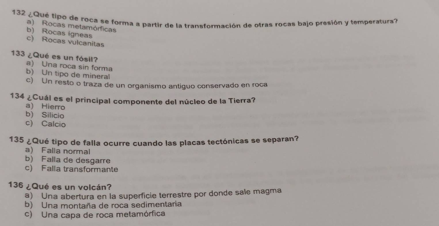 132 ¿Qué tipo de roca se forma a partir de la transformación de otras rocas bajo presión y temperatura?
a) Rocas metamórficas
b) Rocas ígneas
c) Rocas vulcanitas
133 ¿Qué es un fósil?
a) Una roca sin forma
b) Un tipo de mineral
c) Un resto o traza de un organismo antiguo conservado en roca
134 ¿Cuál es el principal componente del núcleo de la Tierra?
a) Hierro
b) Silicio
c) Calcio
135 ¿Qué tipo de falla ocurre cuando las placas tectónicas se separan?
a) Falla normal
b) Falla de desgarre
c) Falla transformante
136 ¿Qué es un volcán?
a) Una abertura en la superficie terrestre por donde sale magma
b) Una montaña de roca sedimentaria
c) Una capa de roca metamórfica