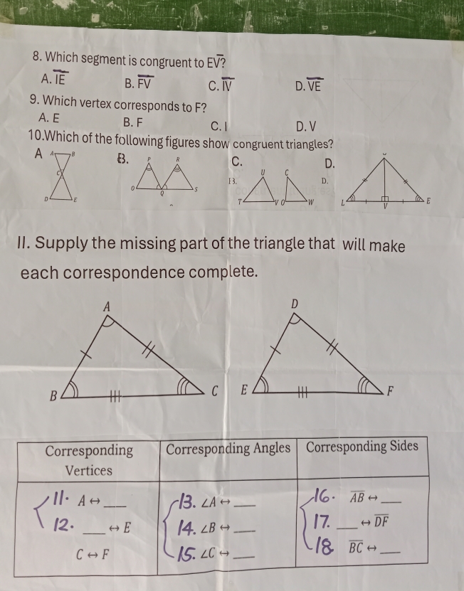 Which segment is congruent to Eoverline surd 
A overline IE B. overline FV C. overline IV D. overline VE
9. Which vertex corresponds to F?
A. E B. F C. I D. V
10.Which of the following figures show congruent triangles?
C.
D.
13.D.

II. Supply the missing part of the triangle that will make
each correspondence complete.
Corresponding Corresponding Angles Corresponding Sides
Vertices
langle beginvmatrix 11· Arightarrow  |2· _ _ rightarrow E 14、 ∠6 ___
overline ABrightarrow _ . 
/> _ rightarrow overline (DF)°
overline BCrightarrow _ 
Crightarrow F