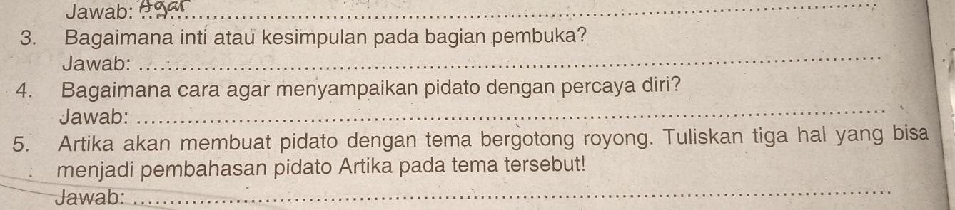 Jawab:_ 
_ 
3. Bagaimana inti atau kesimpulan pada bagian pembuka? 
Jawab: 
_ 
4. Bagaimana cara agar menyampaikan pidato dengan percaya diri? 
Jawab: 
_ 
5. Artika akan membuat pidato dengan tema bergotong royong. Tuliskan tiga hal yang bisa 
_ 
menjadi pembahasan pidato Artika pada tema tersebut! 
Jawab: