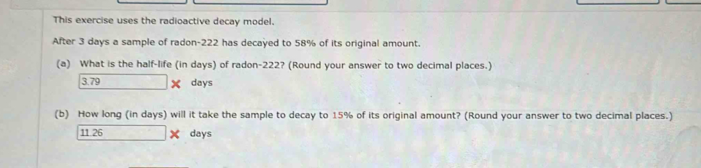 This exercise uses the radioactive decay model.
After 3 days a sample of radon- 222 has decayed to 58% of its original amount.
(a) What is the half-life (in days) of radon- 222? (Round your answer to two decimal places.)
3.79 days
(b) How long (in days) will it take the sample to decay to 15% of its original amount? (Round your answer to two decimal places.)
11.26 days