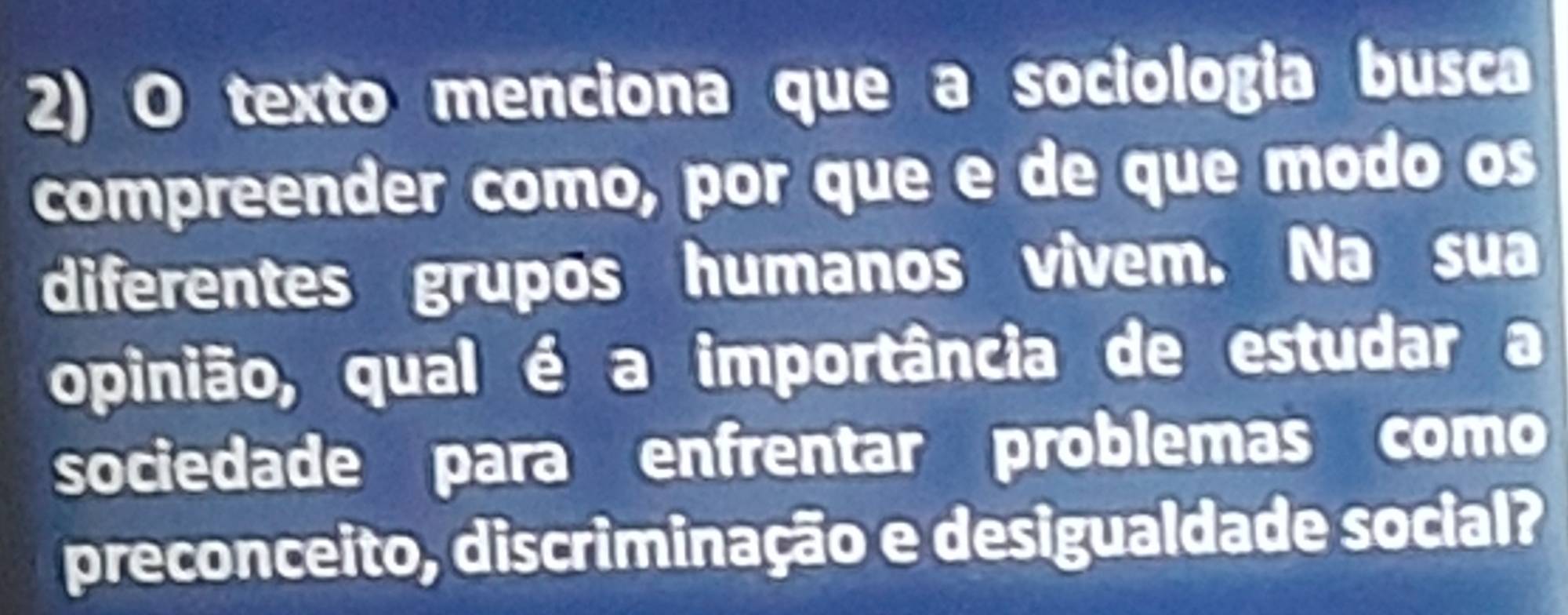 texto menciona que a sociologia busca 
compreender como, por que e de que modo os 
diferentes grupos humanos vivem. Na sua 
opinião, qual é a importância de estudar a 
sociedade para enfrentar problemas como 
preconceito, discriminação e desigualdade social?