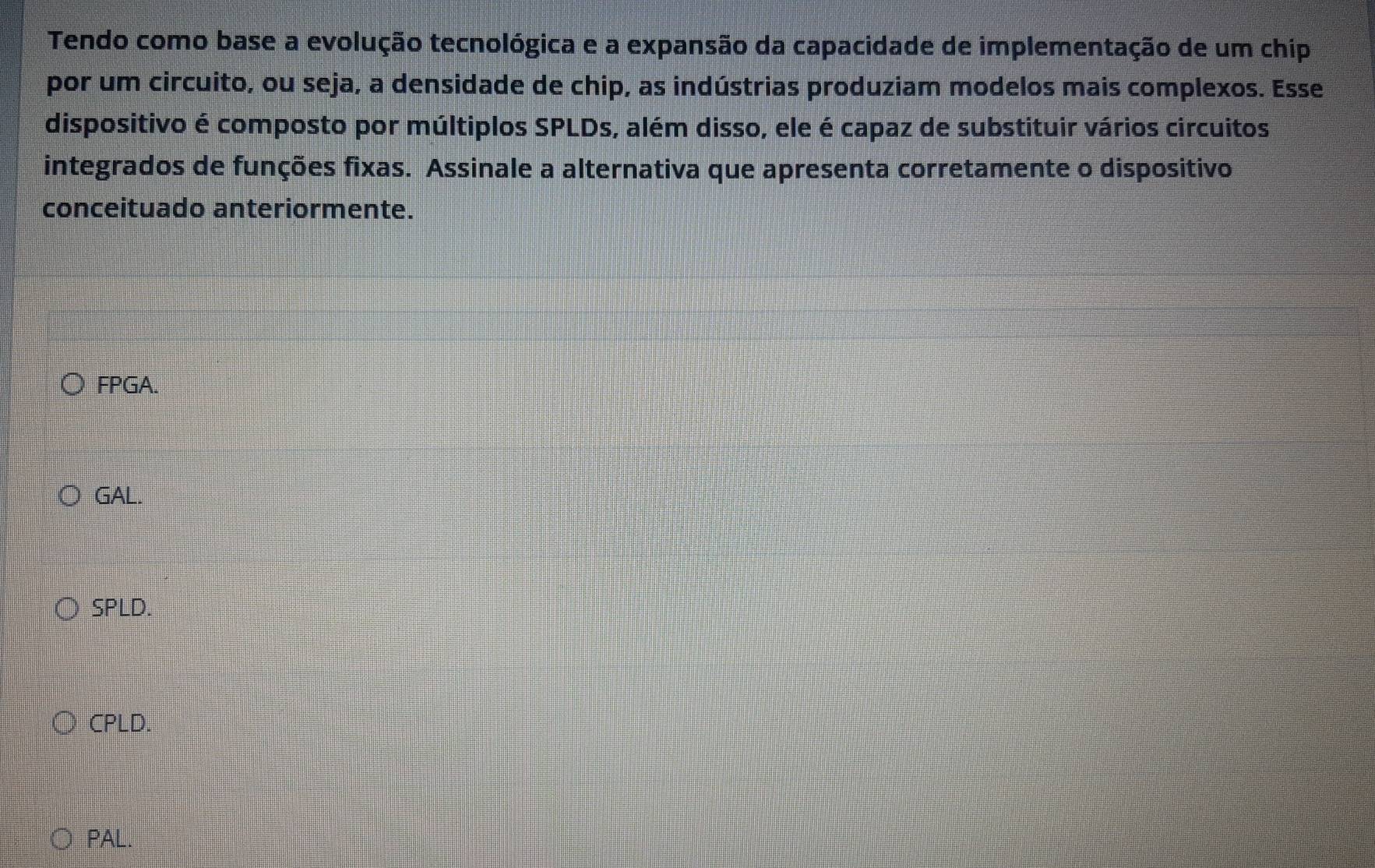 Tendo como base a evolução tecnológica e a expansão da capacidade de implementação de um chip
por um circuito, ou seja, a densidade de chip, as indústrias produziam modelos mais complexos. Esse
dispositivo é composto por múltiplos SPLDs, além disso, ele é capaz de substituir vários circuitos
integrados de funções fixas. Assinale a alternativa que apresenta corretamente o dispositivo
conceituado anteriormente.
FPGA.
GAL.
SPLD.
CPLD.
PAL.