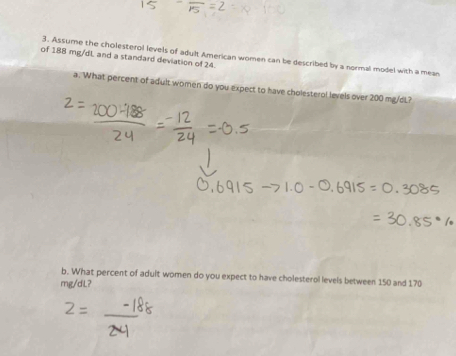 Assume the cholesterol levels of adult American women can be described by a normal model with a mean 
of 188 mg/dL and a standard deviation of 24. 
a. What percent of adult women do you expect to have cholesterol levels over 200 mg/dL? 
b. What percent of adult women do you expect to have cholesterol levels between 150 and 170
mg/dL?