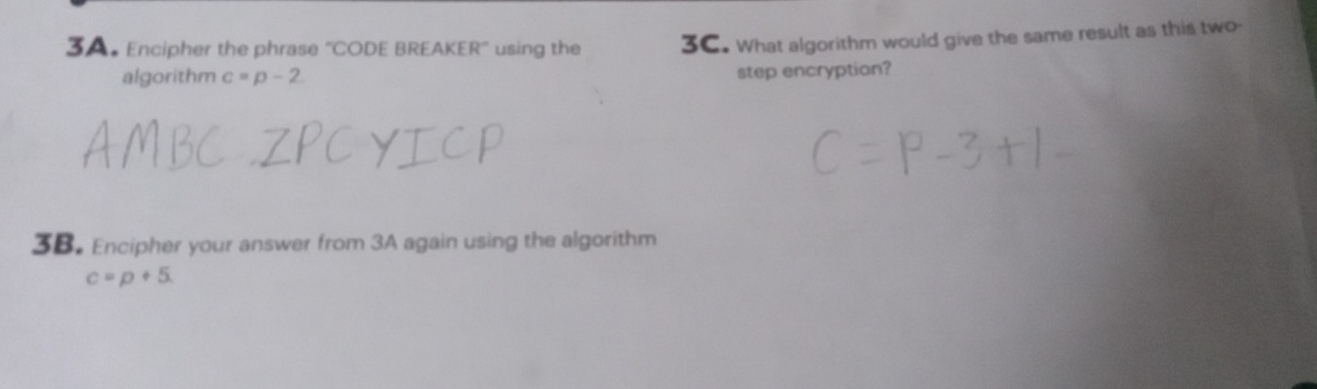 Encipher the phrase ''CODE BREAKER'' using the 3C. What algorithm would give the same result as this two- 
algorithm c=p-2
step encryption? 
3B. Encipher your answer from 3A again using the algorithm
c=p+5.