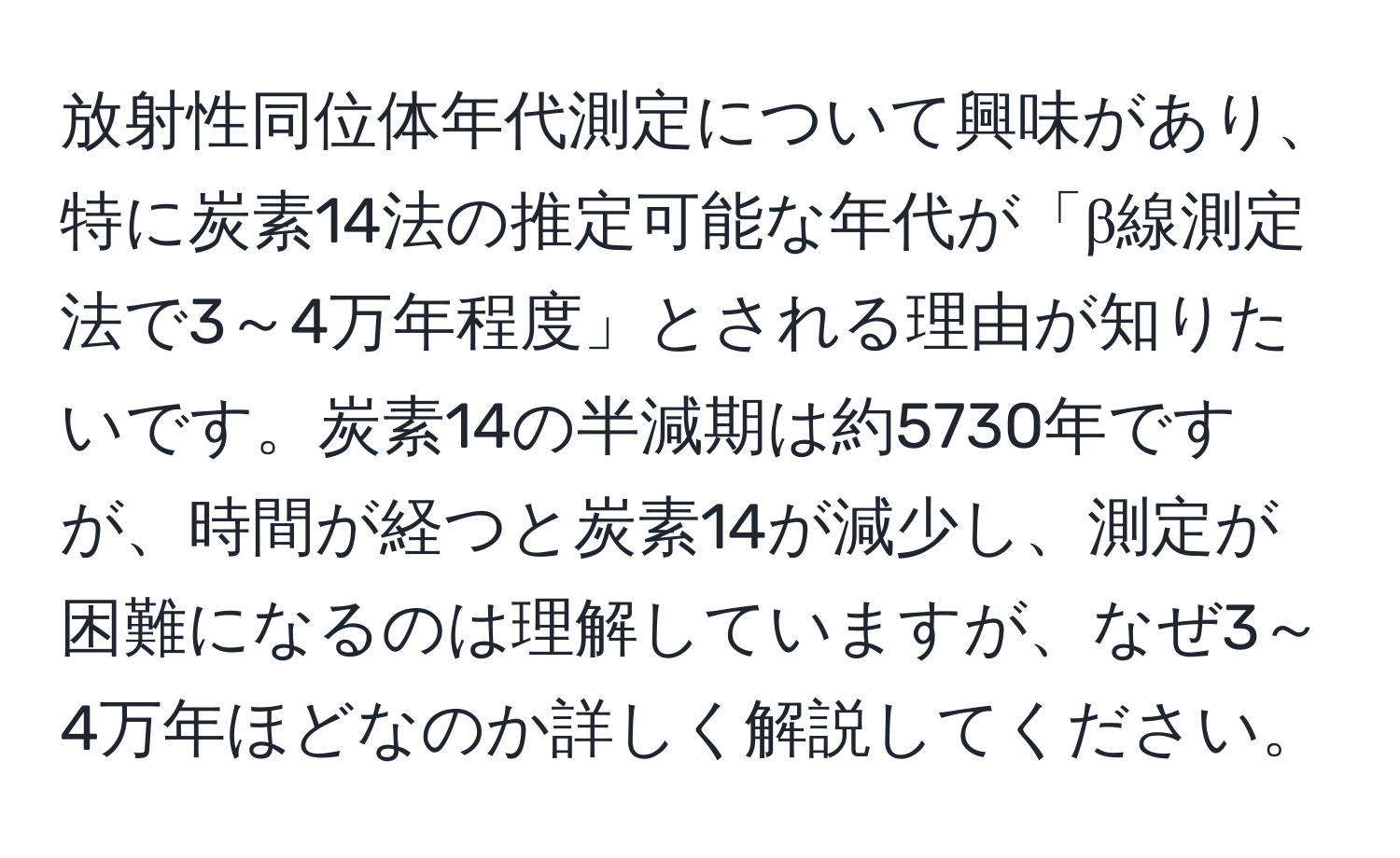 放射性同位体年代測定について興味があり、特に炭素14法の推定可能な年代が「β線測定法で3～4万年程度」とされる理由が知りたいです。炭素14の半減期は約5730年ですが、時間が経つと炭素14が減少し、測定が困難になるのは理解していますが、なぜ3～4万年ほどなのか詳しく解説してください。