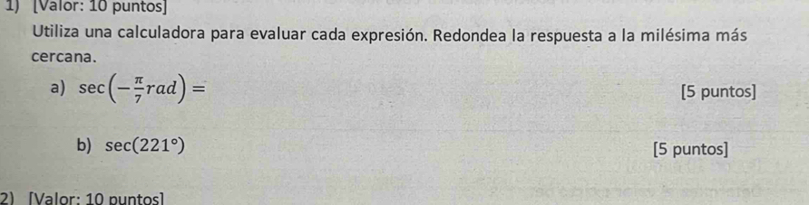 [Valor: 10 puntos] 
Utiliza una calculadora para evaluar cada expresión. Redondea la respuesta a la milésima más 
cercana. 
a) sec (- π /7 rad)= [5 puntos] 
b) sec (221°) [5 puntos] 
2) [Valor: 10 puntos]