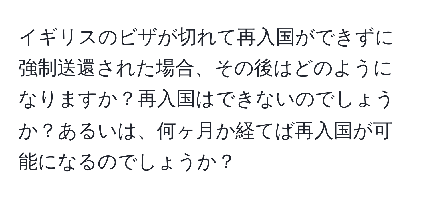 イギリスのビザが切れて再入国ができずに強制送還された場合、その後はどのようになりますか？再入国はできないのでしょうか？あるいは、何ヶ月か経てば再入国が可能になるのでしょうか？