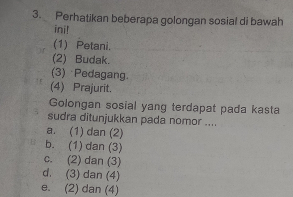 Perhatikan beberapa golongan sosial di bawah
ini!
(1) Petani.
(2) Budak.
(3) Pedagang.
(4) Prajurit.
Golongan sosial yang terdapat pada kasta
S sudra ditunjukkan pada nomor ....
a. (1) dan (2)
b. (1) dan (3)
c. (2) dan (3)
d. (3) dan (4)
e. (2) dan (4)