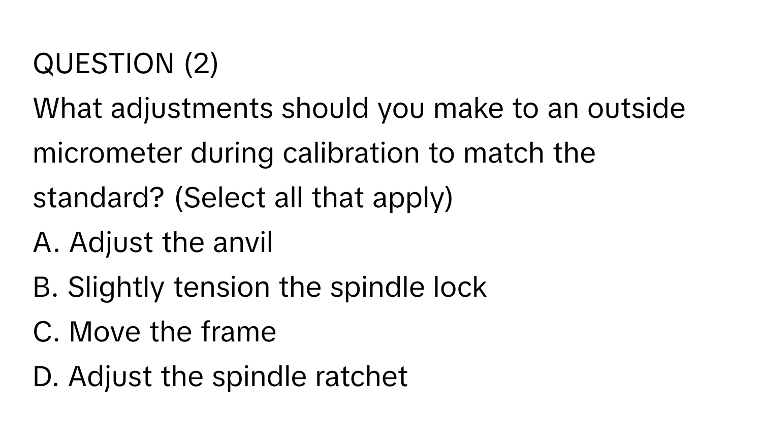 QUESTION (2)
What adjustments should you make to an outside micrometer during calibration to match the standard? (Select all that apply)
A. Adjust the anvil
B. Slightly tension the spindle lock
C. Move the frame
D. Adjust the spindle ratchet