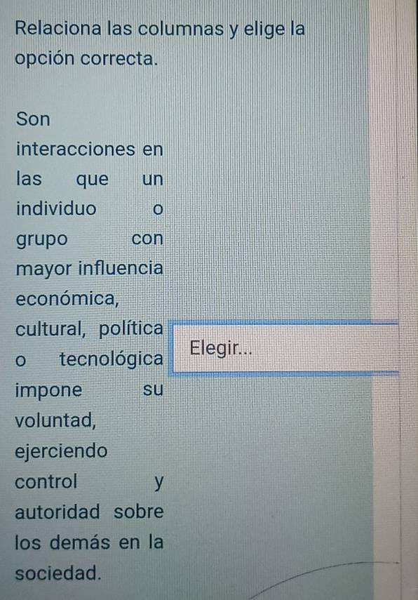 Relaciona las columnas y elige la 
opción correcta. 
Son 
interacciones en 
las que un 
individuo 
grupo con 
mayor influencia 
económica, 
cultural, política 
o tecnológica Elegir... 
impone su 
voluntad, 
ejerciendo 
control y 
autoridad sobre 
los demás en la 
sociedad.