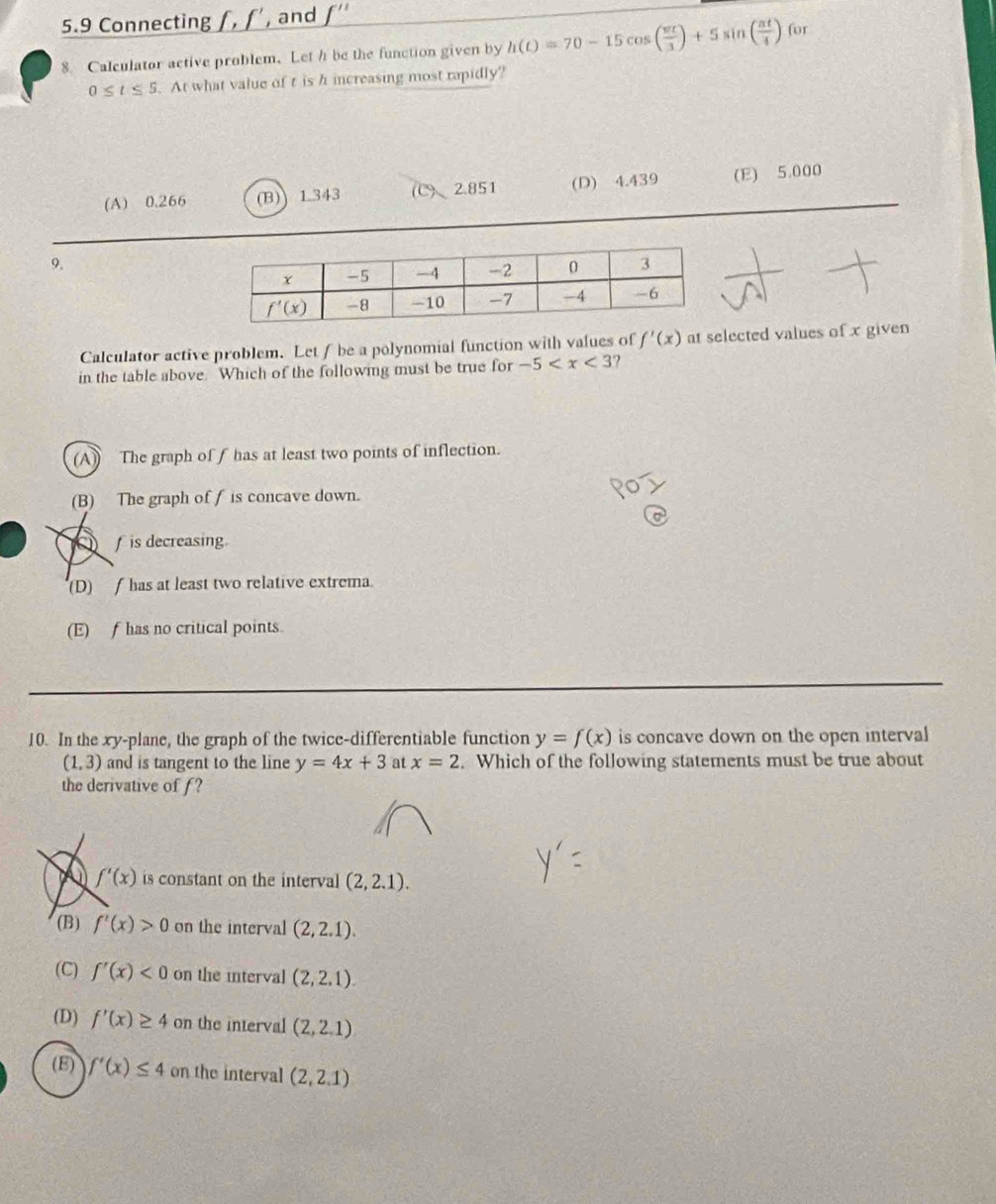 5.9 Connecting _ f,f' , and _ f''
8. Calculator active problem. Let h be the function given by h(t)=70-15cos ( π t/3 )+5sin ( π t/4 ) for
0≤ t≤ 5. At what value of t is h increasing most rapidly?
(A) 0.266 (B)) 1.343 (C)、2.851 (D) 4.439 (E) 5.000
9.
Calculator active problem. Let f be a polynomial function with values of f'(x) at selected values of x given
in the table above. Which of the following must be true for -5 ?
(A) The graph of f has at least two points of inflection.
(B) The graph of f is concave down.
f is decreasing.
(D)  has at least two relative extrema
(E) f has no critical points.
10. In the xy-plane, the graph of the twice-differentiable function y=f(x) is concave down on the open interval
(1,3) and is tangent to the line y=4x+3 at x=2. Which of the following statements must be true about
the derivative of f?
f'(x) is constant on the interval (2,2.1).
(B) f'(x)>0 on the interval (2,2.1).
(C) f'(x)<0</tex> on the interval (2,2.1).
(D) f'(x)≥ 4 on the interval (2,2.1)
(E) f'(x)≤ 4 on the interval (2,2.1)