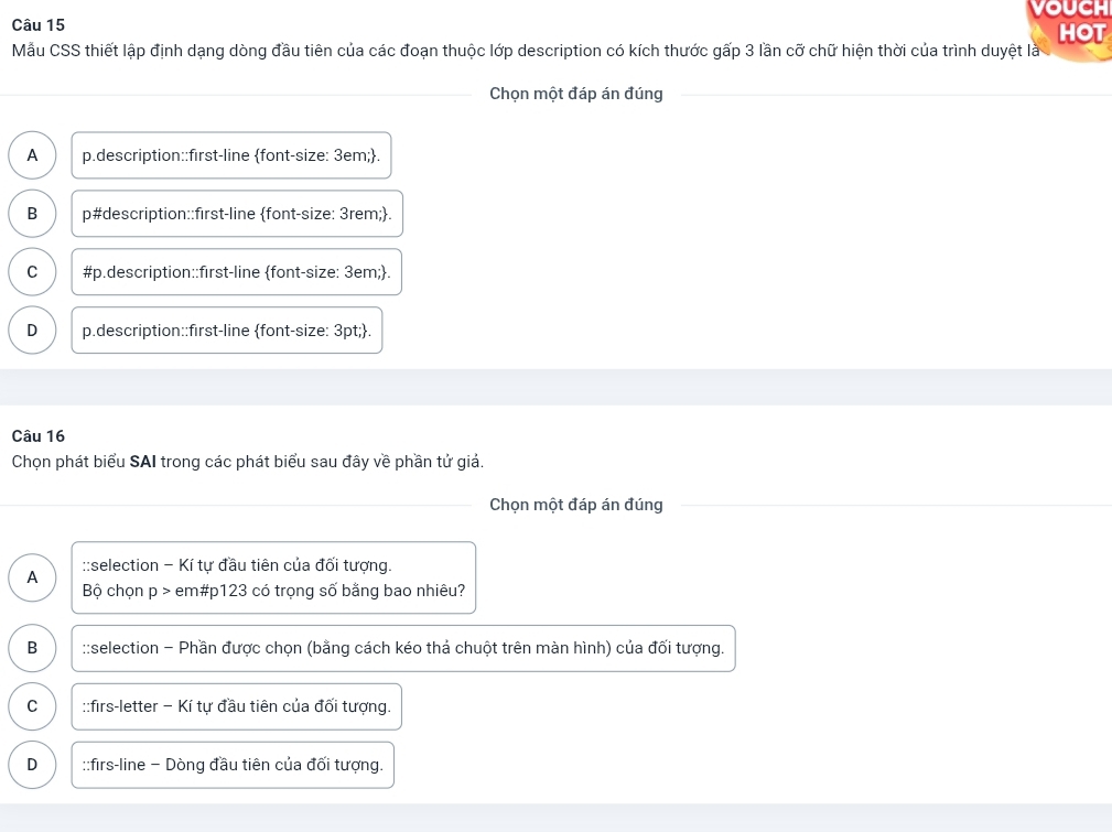 vouch
Câu 15 HOT
Mẫu CSS thiết lập định dạng dòng đầu tiên của các đoạn thuộc lớp description có kích thước gấp 3 lần cỡ chữ hiện thời của trình duyệt là
Chọn một đáp án đúng
A p.description::first-line font-size: 3em;.
B p#description::first-line font-size: 3rem;.
C #p.description::first-line font-size: 3em;.
D p.description::first-line font-size: 3pt;.
Câu 16
Chọn phát biểu SAI trong các phát biểu sau đây về phần tử giả.
Chọn một đáp án đúng
::selection - Kí tự đầu tiên của đối tượng.
A
Bộ chọn p > em# p123 có trọng số bằng bao nhiêu?
B ::selection - Phần được chọn (bằng cách kéo thả chuột trên màn hình) của đối tượng.
C ::firs-letter − Kí tự đầu tiên của đối tượng.
D ::firs-line − Dòng đầu tiên của đối tượng.
