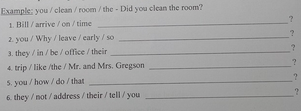 Example: you / clean / room / the - Did you clean the room? 
1. Bill / arrive / on / time _? 
2. you / Why / leave / early / so _？ 
3. they / in / be / office / their _? 
4. trip / like /the / Mr. and Mrs. Gregson _? 
5. you / how / do / that_ 
? 
6. they / not / address / their / tell / you _?