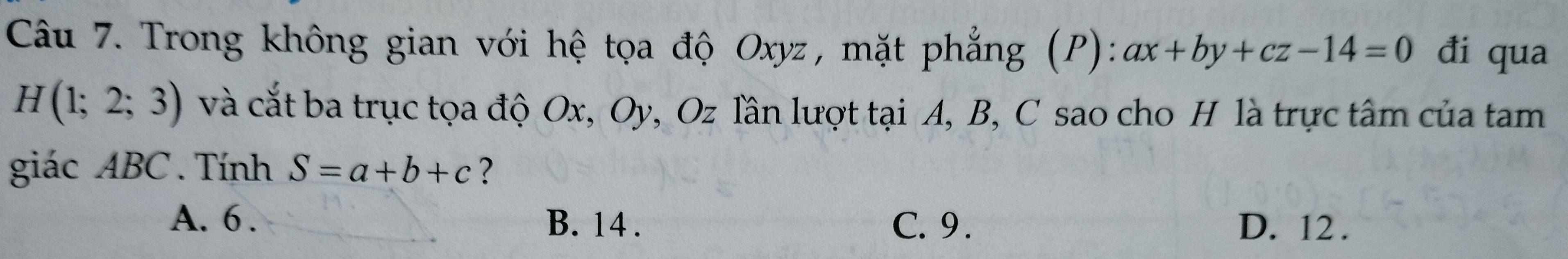 Trong không gian với hệ tọa độ Oxyz, mặt phẳng (P): ax+by+cz-14=0 đi qua
H(1;2;3) và cắt ba trục tọa độ Ox, Oy, Oz lần lượt tại A, B, C sao cho H là trực tâm của tam
giác ABC. Tính S=a+b+c ?
A. 6. B. 14. C. 9. D. 12.